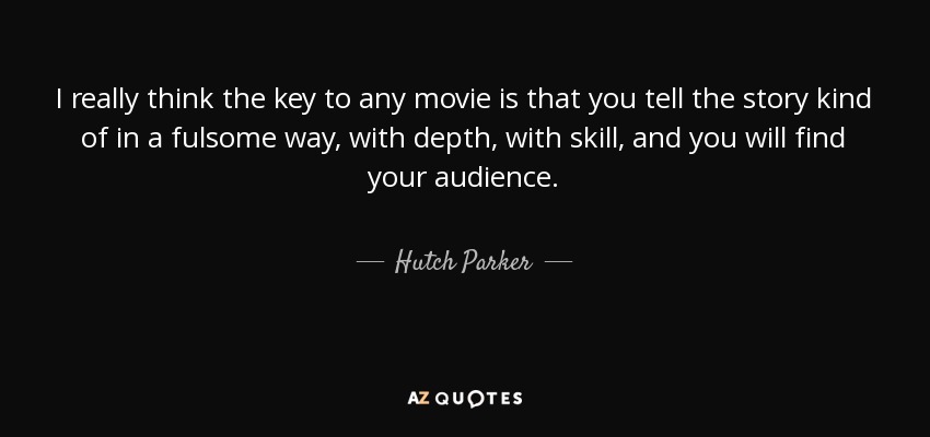 I really think the key to any movie is that you tell the story kind of in a fulsome way, with depth, with skill, and you will find your audience. - Hutch Parker