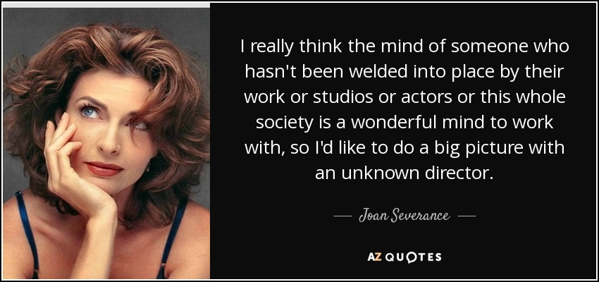 I really think the mind of someone who hasn't been welded into place by their work or studios or actors or this whole society is a wonderful mind to work with, so I'd like to do a big picture with an unknown director. - Joan Severance