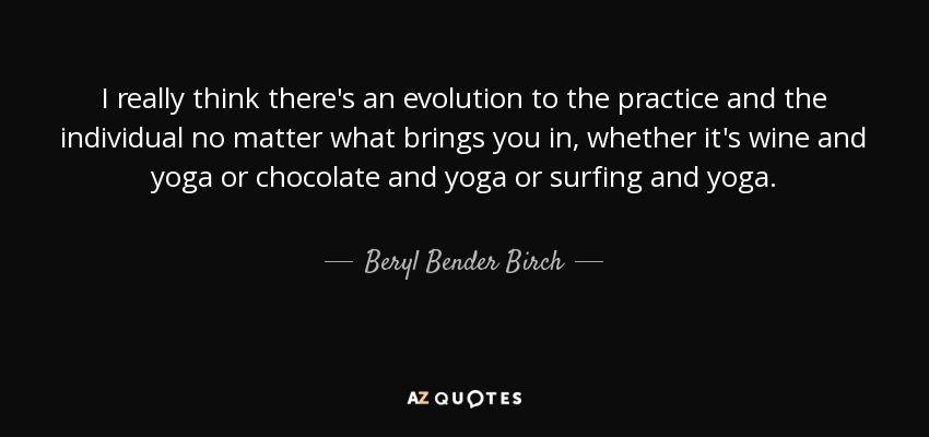 I really think there's an evolution to the practice and the individual no matter what brings you in, whether it's wine and yoga or chocolate and yoga or surfing and yoga. - Beryl Bender Birch