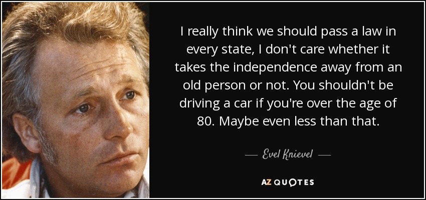 I really think we should pass a law in every state, I don't care whether it takes the independence away from an old person or not. You shouldn't be driving a car if you're over the age of 80. Maybe even less than that. - Evel Knievel