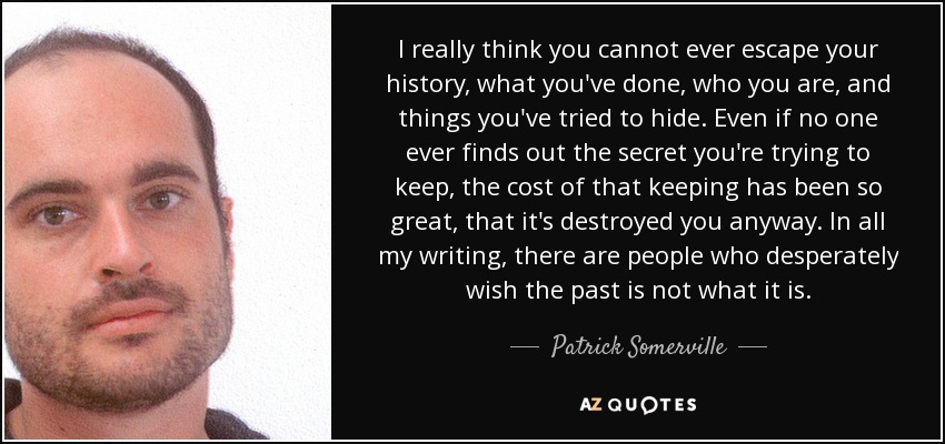 I really think you cannot ever escape your history, what you've done, who you are, and things you've tried to hide. Even if no one ever finds out the secret you're trying to keep, the cost of that keeping has been so great, that it's destroyed you anyway. In all my writing, there are people who desperately wish the past is not what it is. - Patrick Somerville