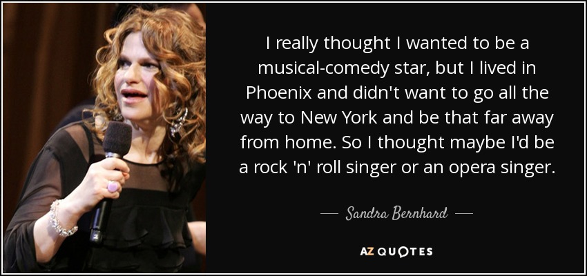 I really thought I wanted to be a musical-comedy star, but I lived in Phoenix and didn't want to go all the way to New York and be that far away from home. So I thought maybe I'd be a rock 'n' roll singer or an opera singer. - Sandra Bernhard
