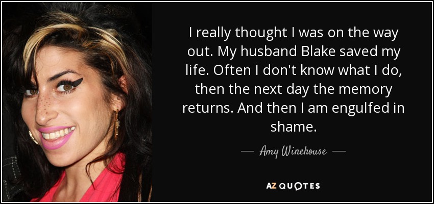 I really thought I was on the way out. My husband Blake saved my life. Often I don't know what I do, then the next day the memory returns. And then I am engulfed in shame. - Amy Winehouse