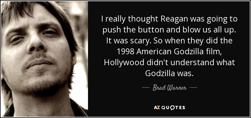I really thought Reagan was going to push the button and blow us all up. It was scary. So when they did the 1998 American Godzilla film, Hollywood didn't understand what Godzilla was. - Brad Warner