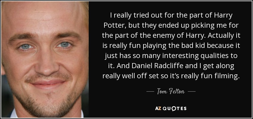 I really tried out for the part of Harry Potter, but they ended up picking me for the part of the enemy of Harry. Actually it is really fun playing the bad kid because it just has so many interesting qualities to it. And Daniel Radcliffe and I get along really well off set so it's really fun filming. - Tom Felton