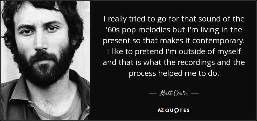 I really tried to go for that sound of the '60s pop melodies but I'm living in the present so that makes it contemporary. I like to pretend I'm outside of myself and that is what the recordings and the process helped me to do. - Matt Costa