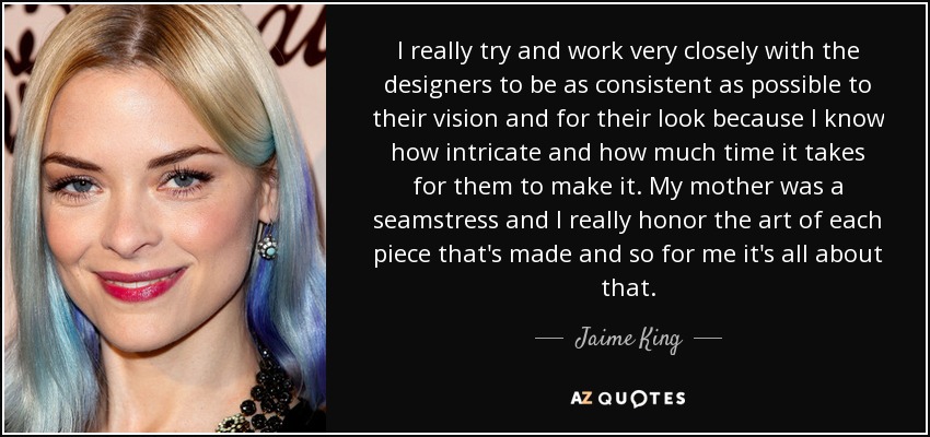 I really try and work very closely with the designers to be as consistent as possible to their vision and for their look because I know how intricate and how much time it takes for them to make it. My mother was a seamstress and I really honor the art of each piece that's made and so for me it's all about that. - Jaime King