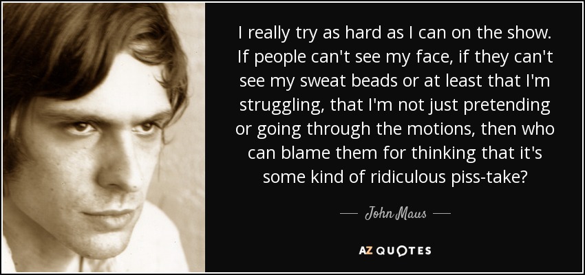 I really try as hard as I can on the show. If people can't see my face, if they can't see my sweat beads or at least that I'm struggling, that I'm not just pretending or going through the motions, then who can blame them for thinking that it's some kind of ridiculous piss-take? - John Maus