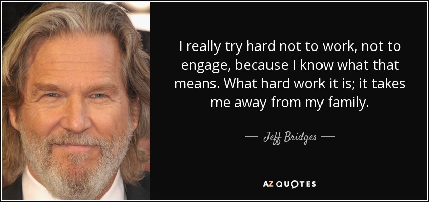 I really try hard not to work, not to engage, because I know what that means. What hard work it is; it takes me away from my family. - Jeff Bridges