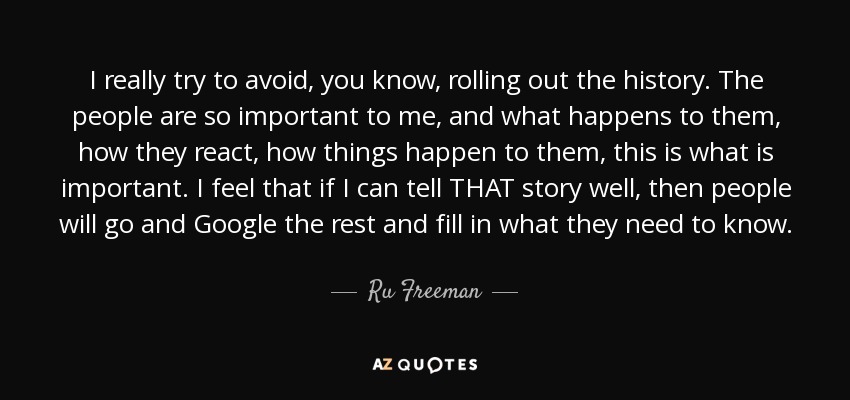 I really try to avoid, you know, rolling out the history. The people are so important to me, and what happens to them, how they react, how things happen to them, this is what is important. I feel that if I can tell THAT story well, then people will go and Google the rest and fill in what they need to know. - Ru Freeman