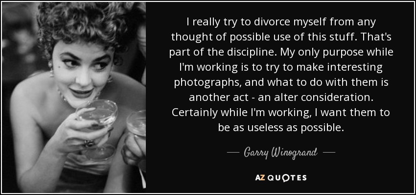 I really try to divorce myself from any thought of possible use of this stuff. That's part of the discipline. My only purpose while I'm working is to try to make interesting photographs, and what to do with them is another act - an alter consideration. Certainly while I'm working, I want them to be as useless as possible. - Garry Winogrand