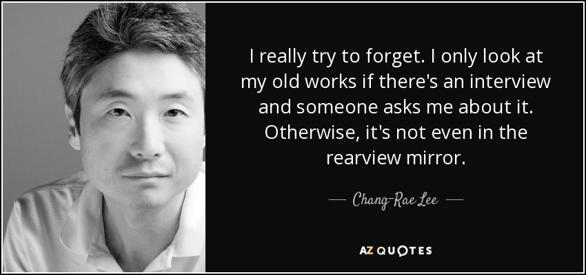 I really try to forget. I only look at my old works if there's an interview and someone asks me about it. Otherwise, it's not even in the rearview mirror. - Chang-Rae Lee