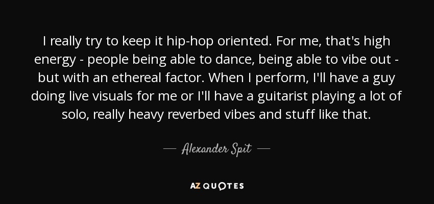 I really try to keep it hip-hop oriented. For me, that's high energy - people being able to dance, being able to vibe out - but with an ethereal factor. When I perform, I'll have a guy doing live visuals for me or I'll have a guitarist playing a lot of solo, really heavy reverbed vibes and stuff like that. - Alexander Spit
