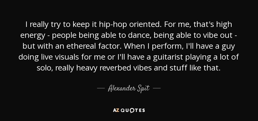 I really try to keep it hip-hop oriented. For me, that's high energy - people being able to dance, being able to vibe out - but with an ethereal factor. When I perform, I'll have a guy doing live visuals for me or I'll have a guitarist playing a lot of solo, really heavy reverbed vibes and stuff like that. - Alexander Spit