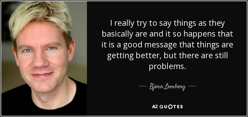 I really try to say things as they basically are and it so happens that it is a good message that things are getting better, but there are still problems. - Bjorn Lomborg