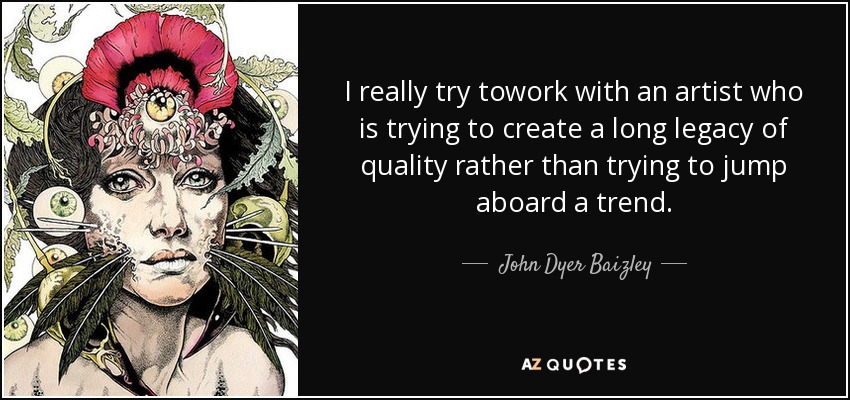 I really try towork with an artist who is trying to create a long legacy of quality rather than trying to jump aboard a trend. - John Dyer Baizley