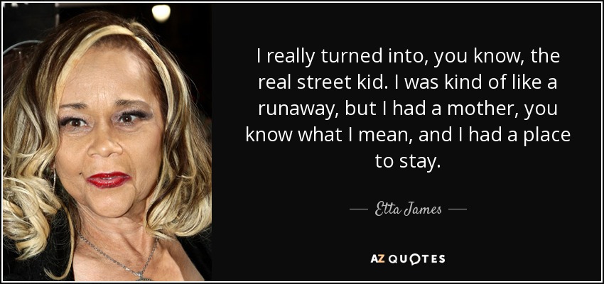 I really turned into, you know, the real street kid. I was kind of like a runaway, but I had a mother, you know what I mean, and I had a place to stay. - Etta James