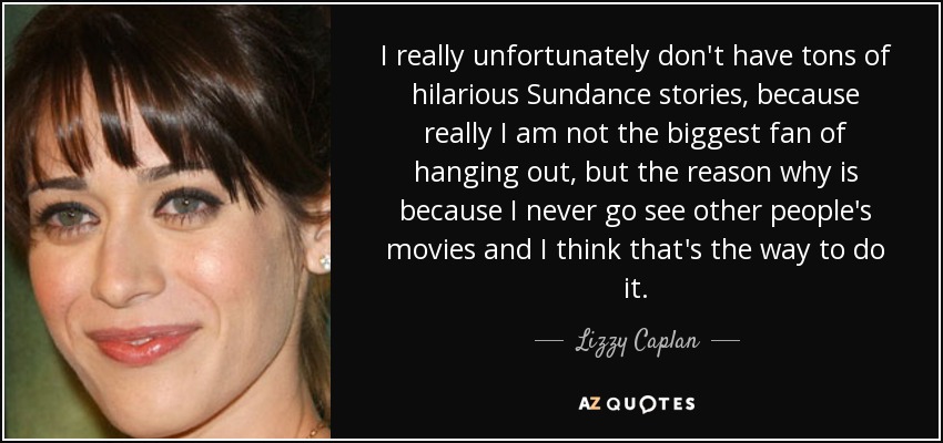 I really unfortunately don't have tons of hilarious Sundance stories, because really I am not the biggest fan of hanging out, but the reason why is because I never go see other people's movies and I think that's the way to do it. - Lizzy Caplan