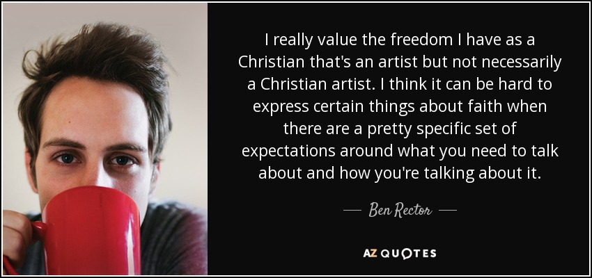 I really value the freedom I have as a Christian that's an artist but not necessarily a Christian artist. I think it can be hard to express certain things about faith when there are a pretty specific set of expectations around what you need to talk about and how you're talking about it. - Ben Rector
