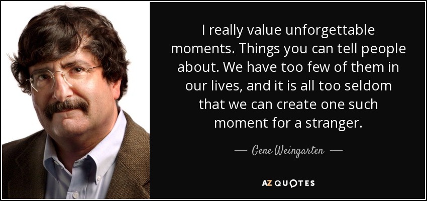 I really value unforgettable moments. Things you can tell people about. We have too few of them in our lives, and it is all too seldom that we can create one such moment for a stranger. - Gene Weingarten
