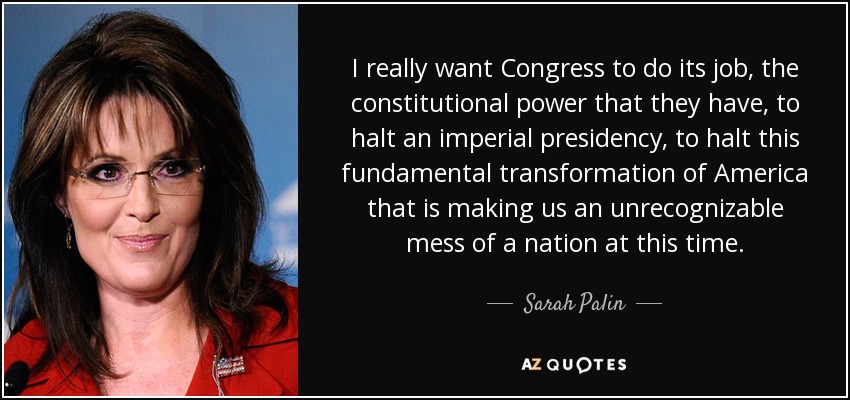 I really want Congress to do its job, the constitutional power that they have, to halt an imperial presidency, to halt this fundamental transformation of America that is making us an unrecognizable mess of a nation at this time. - Sarah Palin