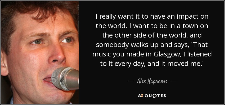 I really want it to have an impact on the world. I want to be in a town on the other side of the world, and somebody walks up and says, 'That music you made in Glasgow, I listened to it every day, and it moved me.' - Alex Kapranos