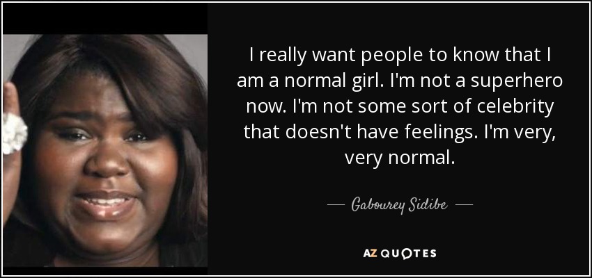 I really want people to know that I am a normal girl. I'm not a superhero now. I'm not some sort of celebrity that doesn't have feelings. I'm very, very normal. - Gabourey Sidibe