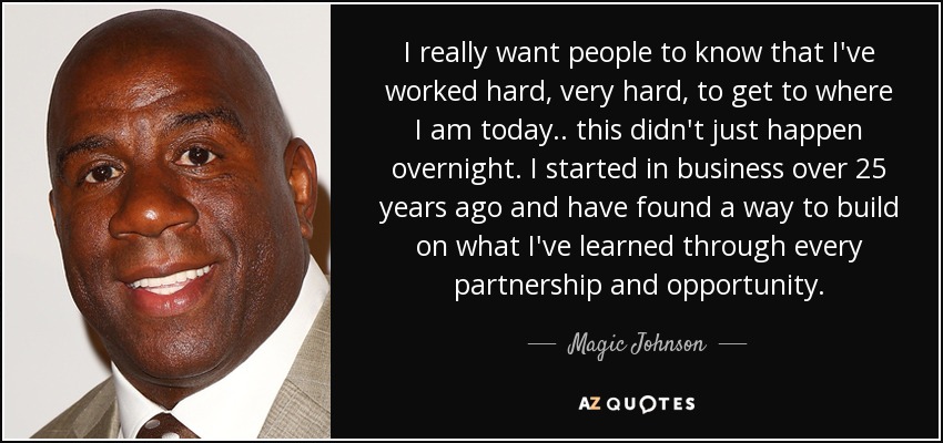 I really want people to know that I've worked hard, very hard, to get to where I am today.. this didn't just happen overnight. I started in business over 25 years ago and have found a way to build on what I've learned through every partnership and opportunity. - Magic Johnson