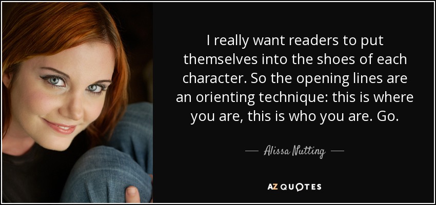 I really want readers to put themselves into the shoes of each character. So the opening lines are an orienting technique: this is where you are, this is who you are. Go. - Alissa Nutting