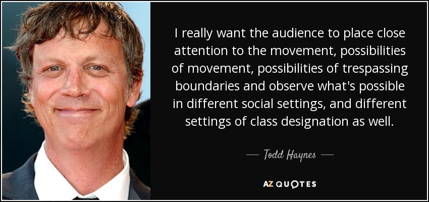 I really want the audience to place close attention to the movement, possibilities of movement, possibilities of trespassing boundaries and observe what's possible in different social settings, and different settings of class designation as well. - Todd Haynes