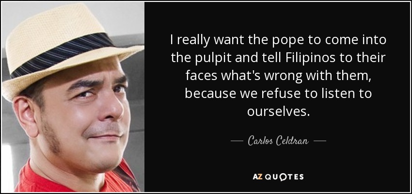 I really want the pope to come into the pulpit and tell Filipinos to their faces what's wrong with them, because we refuse to listen to ourselves. - Carlos Celdran