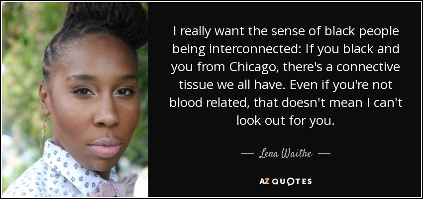 I really want the sense of black people being interconnected: If you black and you from Chicago, there's a connective tissue we all have. Even if you're not blood related, that doesn't mean I can't look out for you. - Lena Waithe