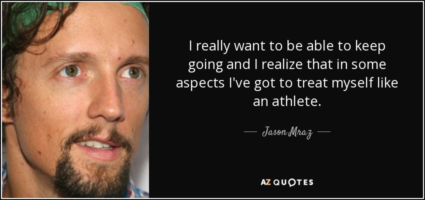 I really want to be able to keep going and I realize that in some aspects I've got to treat myself like an athlete. - Jason Mraz