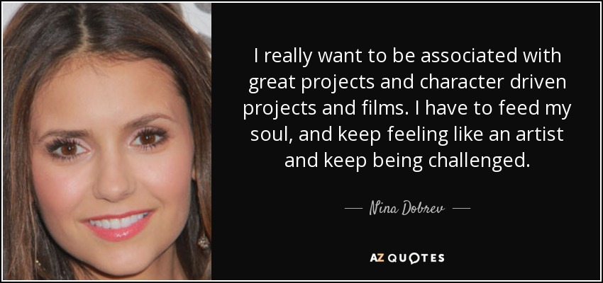 I really want to be associated with great projects and character driven projects and films. I have to feed my soul, and keep feeling like an artist and keep being challenged. - Nina Dobrev