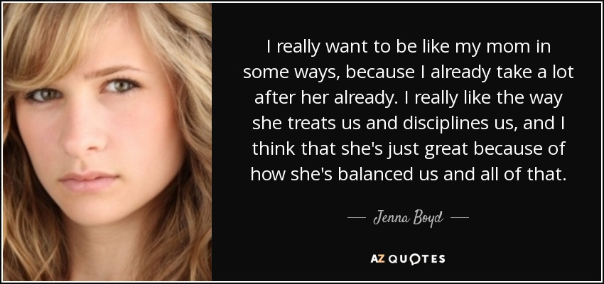I really want to be like my mom in some ways, because I already take a lot after her already. I really like the way she treats us and disciplines us, and I think that she's just great because of how she's balanced us and all of that. - Jenna Boyd