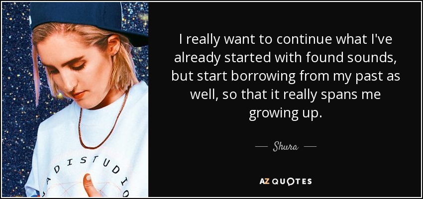 I really want to continue what I've already started with found sounds, but start borrowing from my past as well, so that it really spans me growing up. - Shura