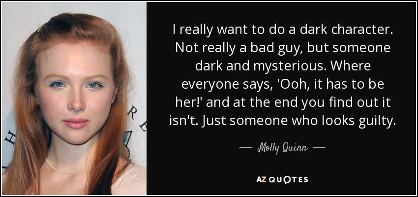 I really want to do a dark character. Not really a bad guy, but someone dark and mysterious. Where everyone says, 'Ooh, it has to be her!' and at the end you find out it isn't. Just someone who looks guilty. - Molly Quinn