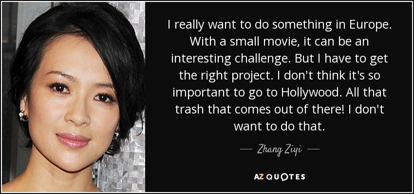I really want to do something in Europe. With a small movie, it can be an interesting challenge. But I have to get the right project. I don't think it's so important to go to Hollywood. All that trash that comes out of there! I don't want to do that. - Zhang Ziyi