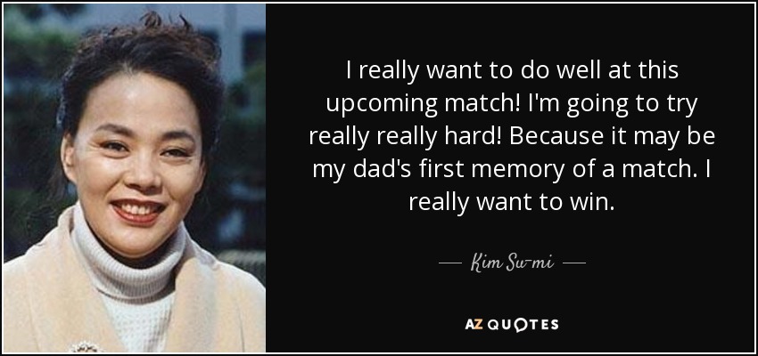 I really want to do well at this upcoming match! I'm going to try really really hard! Because it may be my dad's first memory of a match. I really want to win. - Kim Su-mi