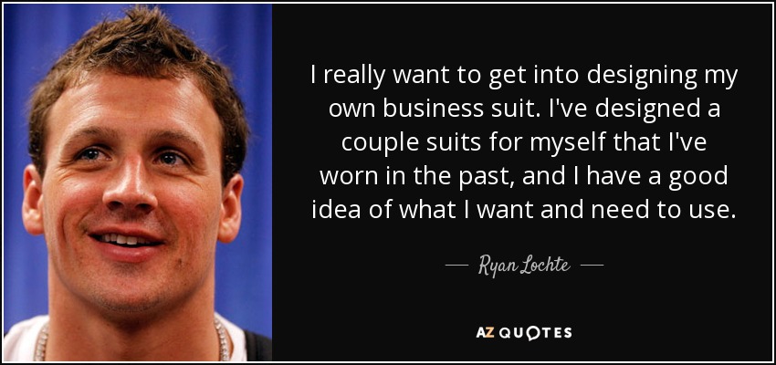I really want to get into designing my own business suit. I've designed a couple suits for myself that I've worn in the past, and I have a good idea of what I want and need to use. - Ryan Lochte