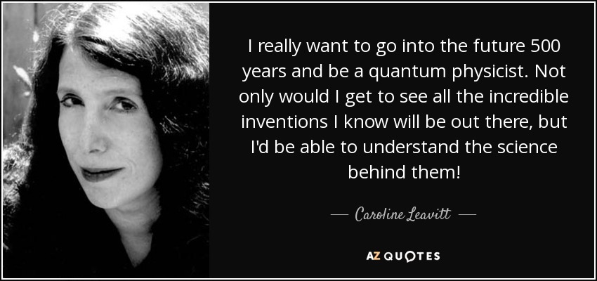 I really want to go into the future 500 years and be a quantum physicist. Not only would I get to see all the incredible inventions I know will be out there, but I'd be able to understand the science behind them! - Caroline Leavitt