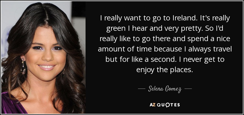 I really want to go to Ireland. It's really green I hear and very pretty. So I'd really like to go there and spend a nice amount of time because I always travel but for like a second. I never get to enjoy the places. - Selena Gomez