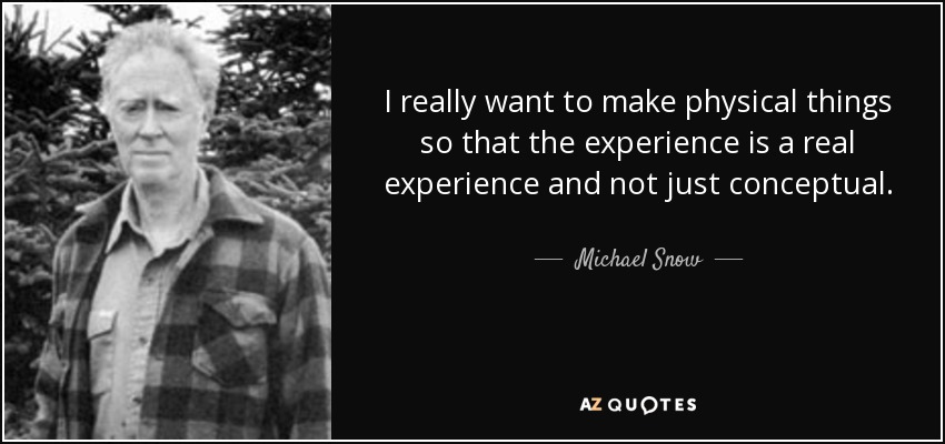 I really want to make physical things so that the experience is a real experience and not just conceptual. - Michael Snow