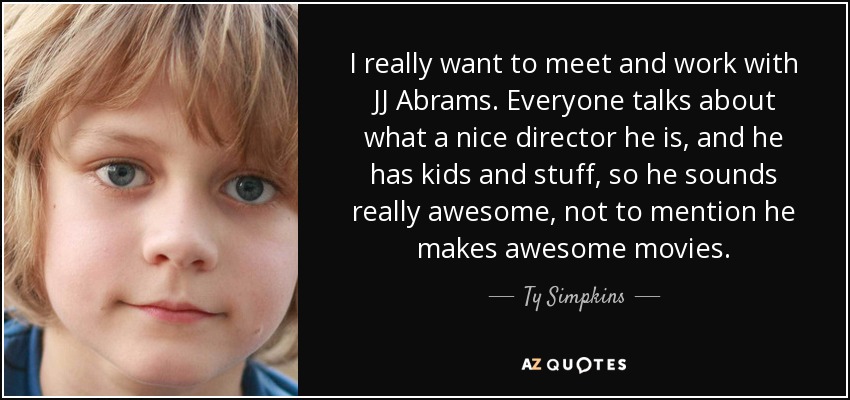 I really want to meet and work with JJ Abrams. Everyone talks about what a nice director he is, and he has kids and stuff, so he sounds really awesome, not to mention he makes awesome movies. - Ty Simpkins