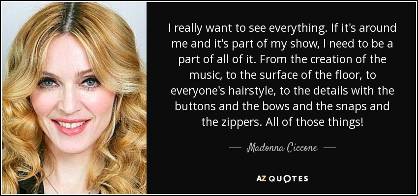 I really want to see everything. If it's around me and it's part of my show, I need to be a part of all of it. From the creation of the music, to the surface of the floor, to everyone's hairstyle, to the details with the buttons and the bows and the snaps and the zippers. All of those things! - Madonna Ciccone