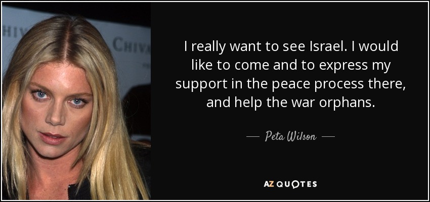 I really want to see Israel. I would like to come and to express my support in the peace process there, and help the war orphans. - Peta Wilson