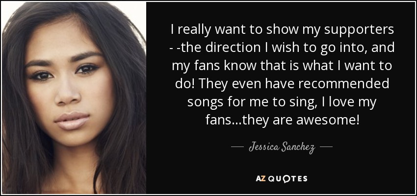 I really want to show my supporters - -the direction I wish to go into, and my fans know that is what I want to do! They even have recommended songs for me to sing, I love my fans...they are awesome! - Jessica Sanchez