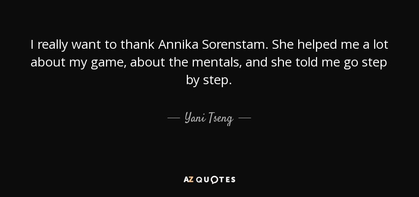 I really want to thank Annika Sorenstam. She helped me a lot about my game, about the mentals, and she told me go step by step. - Yani Tseng