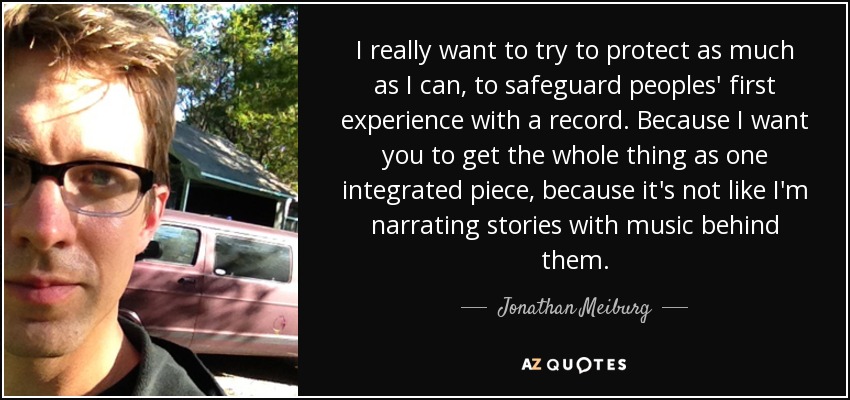 I really want to try to protect as much as I can, to safeguard peoples' first experience with a record. Because I want you to get the whole thing as one integrated piece, because it's not like I'm narrating stories with music behind them. - Jonathan Meiburg