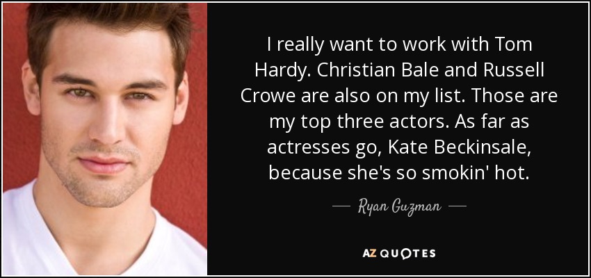 I really want to work with Tom Hardy. Christian Bale and Russell Crowe are also on my list. Those are my top three actors. As far as actresses go, Kate Beckinsale, because she's so smokin' hot. - Ryan Guzman